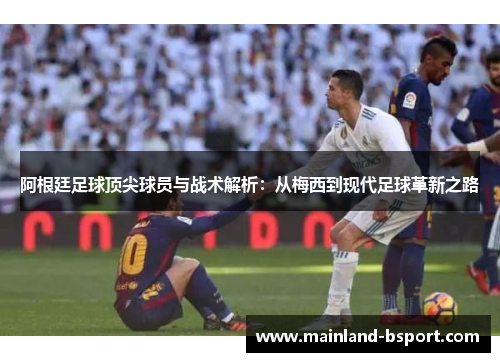 阿根廷足球顶尖球员与战术解析：从梅西到现代足球革新之路