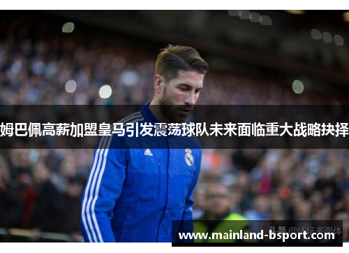 姆巴佩高薪加盟皇马引发震荡球队未来面临重大战略抉择