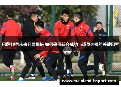 巴萨10号未来归属揭秘 如何确保转会成功与球员选择的关键因素