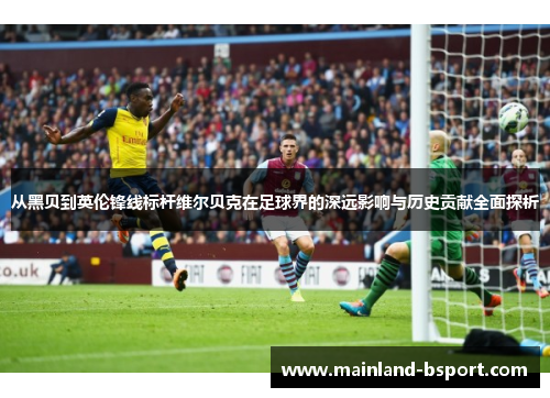 从黑贝到英伦锋线标杆维尔贝克在足球界的深远影响与历史贡献全面探析