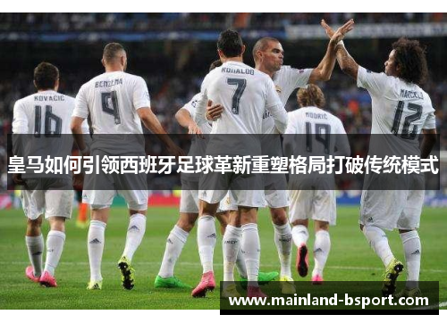 皇马如何引领西班牙足球革新重塑格局打破传统模式 皇马如何引领西班牙足球革新重塑格局打破传统模式