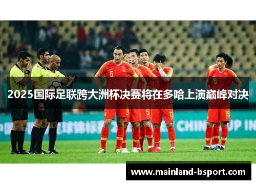 2025国际足联跨大洲杯决赛将在多哈上演巅峰对决