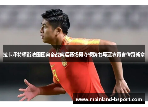 拉卡泽特领衔法国国奥奋战奥运赛场勇夺银牌书写蓝衣青春传奇新章