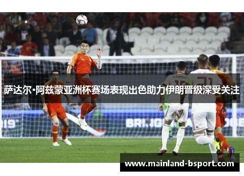 萨达尔·阿兹蒙亚洲杯赛场表现出色助力伊朗晋级深受关注