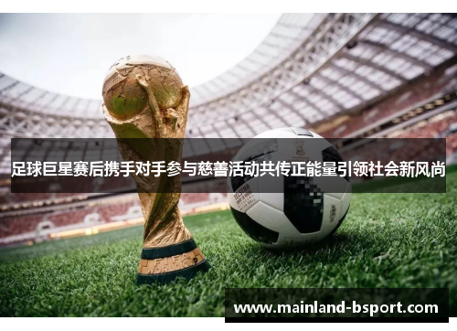 足球巨星赛后携手对手参与慈善活动共传正能量引领社会新风尚
